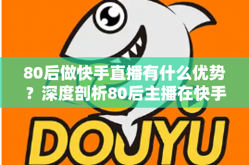 80后做快手直播有什么优势？深度剖析80后主播在快手平台的独特竞争力与发展前景