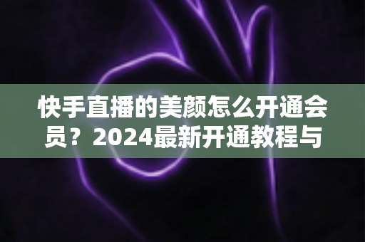 快手直播的美颜怎么开通会员？2024最新开通教程与常见问题全解析