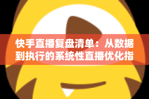 快手直播复盘清单：从数据到执行的系统性直播优化指南