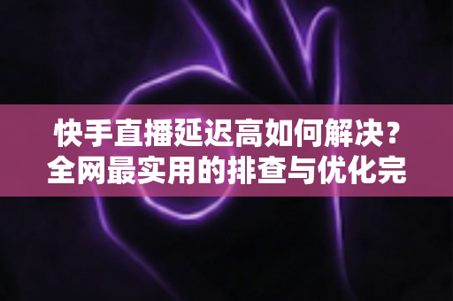 快手直播延迟高如何解决?全网最实用的排查与优化完整指南 快手直播延迟高如何解决?全网最实用的排查与优化完整指南