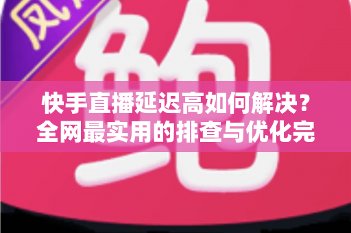 快手直播延迟高如何解决?全网最实用的排查与优化完整指南 快手直播延迟高如何解决?全网最实用的排查与优化完整指南