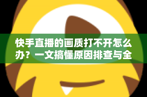 快手直播的画质打不开怎么办？一文搞懂原因排查与全流程解决方案