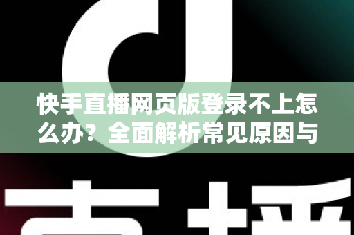 快手直播网页版登录不上怎么办？全面解析常见原因与实用解决方法