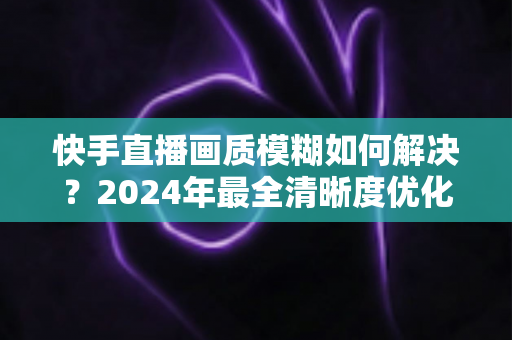 快手直播画质模糊如何解决?2024年最全清晰度优化指南,轻松打造高清直播效果 快手直播画质模糊如何解决?2024年最全清晰度优化指南,轻松打造高清直播效果