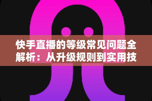 快手直播的等级常见问题全解析：从升级规则到实用技巧，一文读懂等级体系