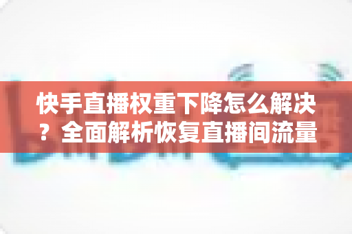 快手直播权重下降怎么解决?全面解析恢复直播间流量的实用策略与技巧 快手直播权重下降怎么解决?全面解析恢复直播间流量的实用策略与技巧