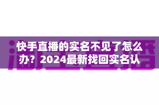 快手直播的实名不见了怎么办？2024最新找回实名认证的完整攻略与实用技巧