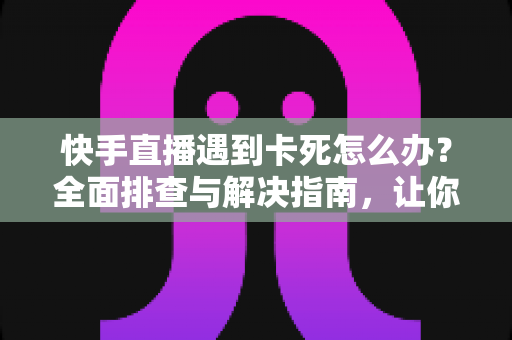 快手直播遇到卡死怎么办？全面排查与解决指南，让你直播流畅不中断