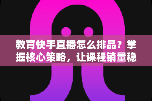 教育快手直播怎么排品？掌握核心策略，让课程销量稳步提升