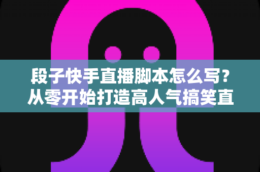 段子快手直播脚本怎么写？从零开始打造高人气搞笑直播间的完整创作攻略