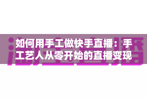 如何用手工做快手直播：手工艺人从零开始的直播变现全攻略