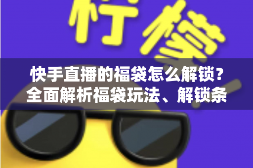 快手直播的福袋怎么解锁？全面解析福袋玩法、解锁条件与实用技巧指南