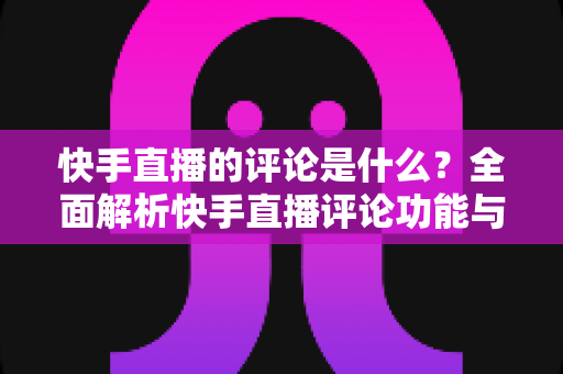 快手直播的评论是什么？全面解析快手直播评论功能与运营技巧