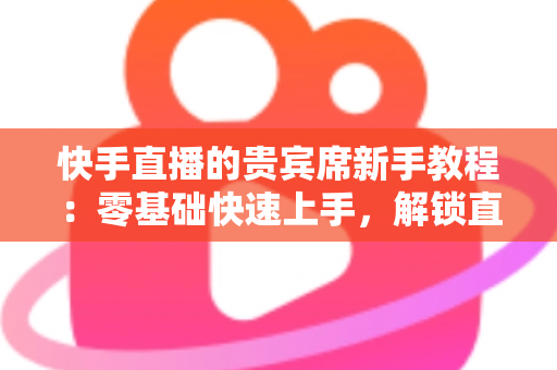 快手直播的贵宾席新手教程：零基础快速上手，解锁直播间专属特权与尊贵互动体验