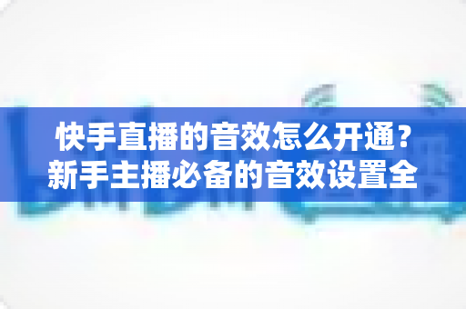 快手直播的音效怎么开通?新手主播必备的音效设置全攻略 快手直播的音效怎么开通?新手主播必备的音效设置全攻略