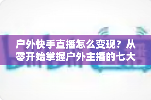 户外快手直播怎么变现？从零开始掌握户外主播的七大赚钱方法与实战指南