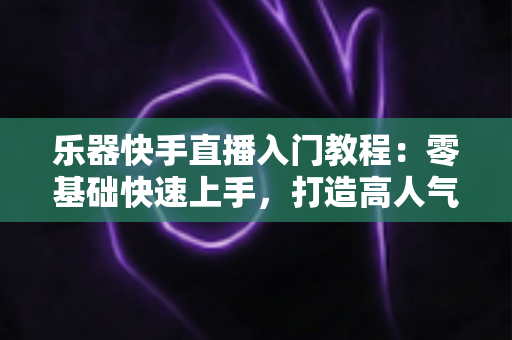 乐器快手直播入门教程：零基础快速上手，打造高人气音乐直播间全攻略