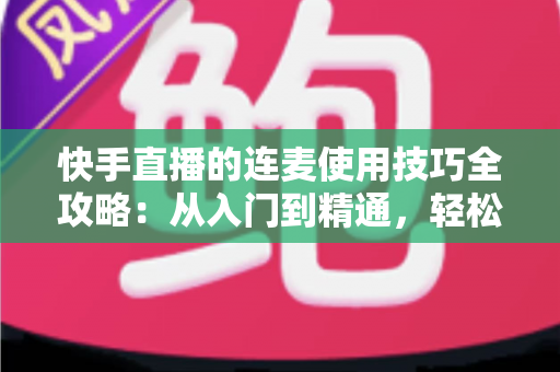 快手直播的连麦使用技巧全攻略：从入门到精通，轻松提升直播间人气与互动