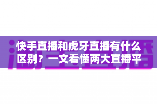 快手直播和虎牙直播有什么区别？一文看懂两大直播平台的定位、内容与选择策略