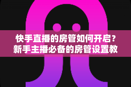 快手直播的房管如何开启？新手主播必备的房管设置教程与管理技巧全解析