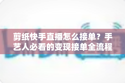 剪纸快手直播怎么接单？手艺人必看的变现接单全流程指南