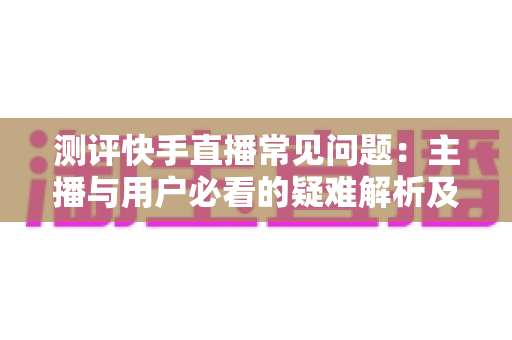 测评快手直播常见问题：主播与用户必看的疑难解析及实用解决方案指南