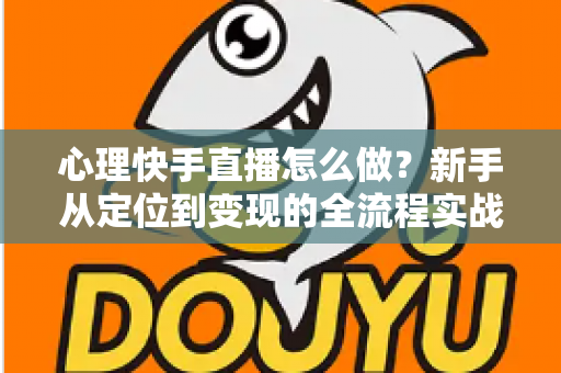 心理快手直播怎么做？新手从定位到变现的全流程实战指南