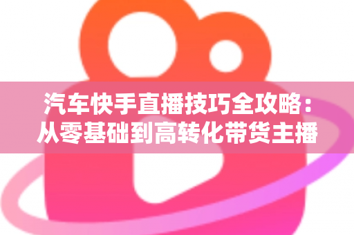汽车快手直播技巧全攻略:从零基础到高转化带货主播的实战指南 汽车快手直播技巧全攻略:从零基础到高转化带货主播的实战指南