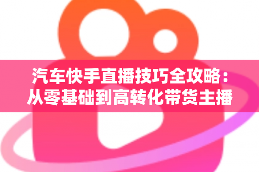 汽车快手直播技巧全攻略:从零基础到高转化带货主播的实战指南 汽车快手直播技巧全攻略:从零基础到高转化带货主播的实战指南