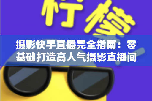 摄影快手直播完全指南：零基础打造高人气摄影直播间的实战秘籍