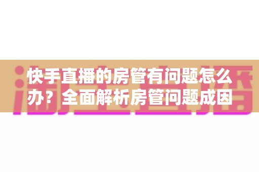 快手直播的房管有问题怎么办？全面解析房管问题成因与高效解决方案指南