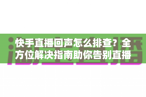 快手直播回声怎么排查？全方位解决指南助你告别直播回声困扰
