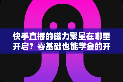 快手直播的磁力聚星在哪里开启？零基础也能学会的开通步骤与直播变现全攻略