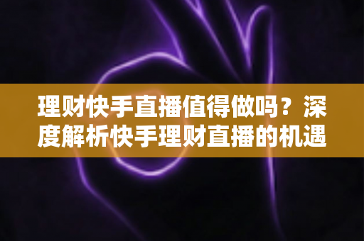 理财快手直播值得做吗？深度解析快手理财直播的机遇、门槛与变现路径