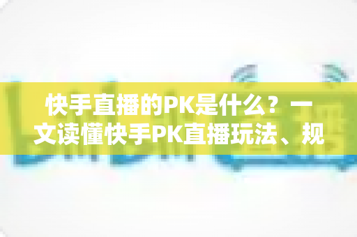 快手直播的PK是什么？一文读懂快手PK直播玩法、规则与实战技巧