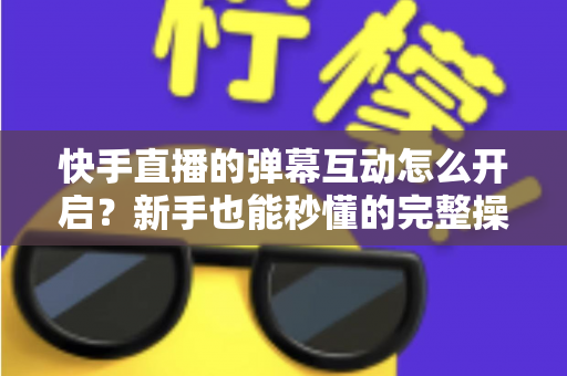 快手直播的弹幕互动怎么开启？新手也能秒懂的完整操作指南与互动涨粉技巧