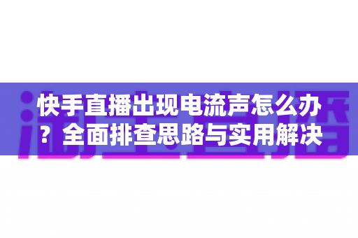 快手直播出现电流声怎么办？全面排查思路与实用解决方案一文讲透