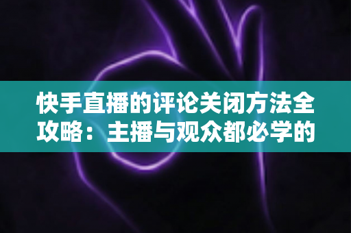 快手直播的评论关闭方法全攻略:主播与观众都必学的评论管理实用技巧 快手直播的评论关闭方法全攻略:主播与观众都必学的评论管理实用技巧