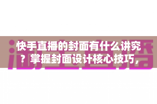 快手直播的封面有什么讲究？掌握封面设计核心技巧，让直播间流量轻松翻倍的实用指南