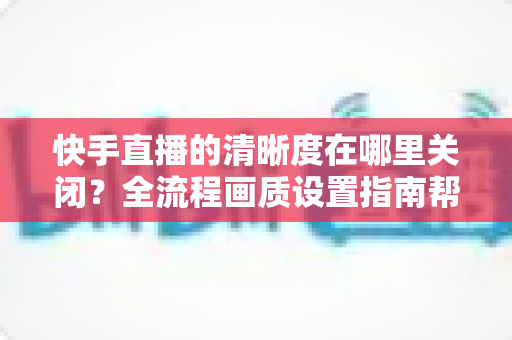 快手直播的清晰度在哪里关闭？全流程画质设置指南帮你轻松搞定