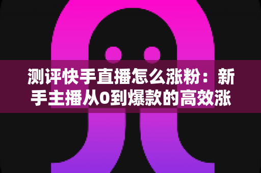 测评快手直播怎么涨粉:新手主播从0到爆款的高效涨粉方法实测全解析 测评快手直播怎么涨粉:新手主播从0到爆款的高效涨粉方法实测全解析
