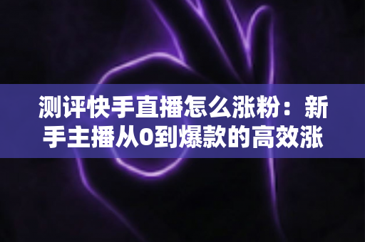 测评快手直播怎么涨粉:新手主播从0到爆款的高效涨粉方法实测全解析 测评快手直播怎么涨粉:新手主播从0到爆款的高效涨粉方法实测全解析