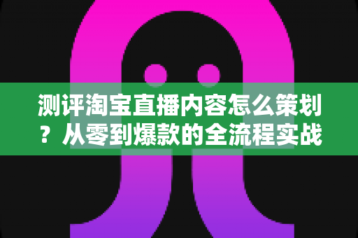 测评淘宝直播内容怎么策划？从零到爆款的全流程实战指南