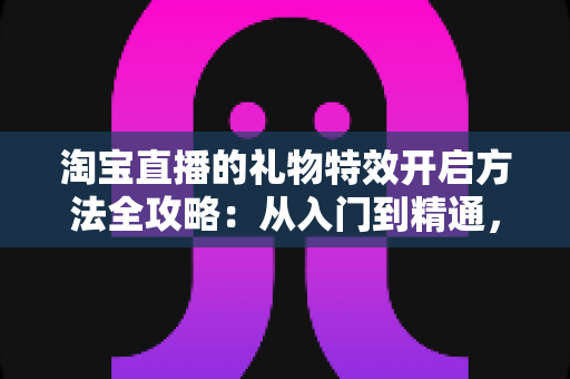 淘宝直播的礼物特效开启方法全攻略：从入门到精通，打造高互动人气直播间