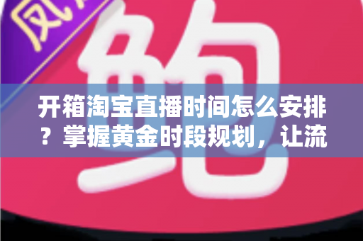 开箱淘宝直播时间怎么安排？掌握黄金时段规划，让流量与转化双提升的完整指南