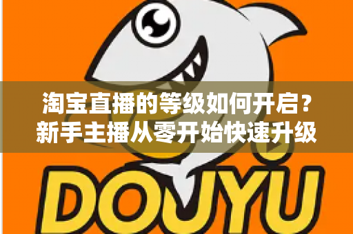淘宝直播的等级如何开启?新手主播从零开始快速升级的完整指南 淘宝直播的等级如何开启?新手主播从零开始快速升级的完整指南
