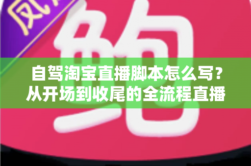 自驾淘宝直播脚本怎么写?从开场到收尾的全流程直播脚本创作指南 自驾淘宝直播脚本怎么写?从开场到收尾的全流程直播脚本创作指南