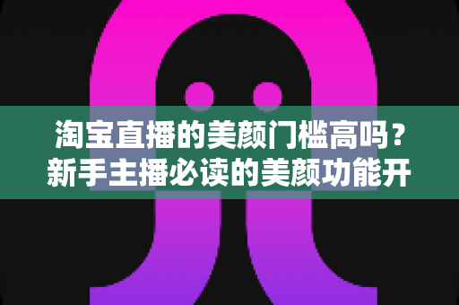 淘宝直播的美颜门槛高吗？新手主播必读的美颜功能开启条件与实用技巧全解析