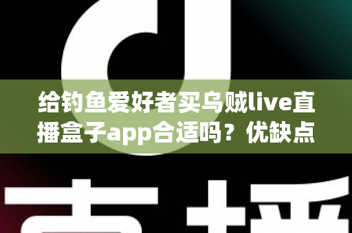 给钓鱼爱好者买乌贼live直播盒子app合适吗？优缺点全面解析与实用选购指南