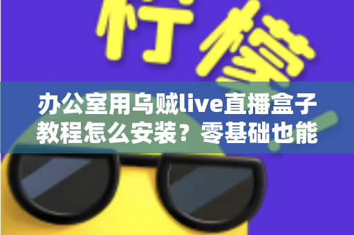 办公室用乌贼live直播盒子教程怎么安装?零基础也能看懂的完整安装指南与实用技巧 办公室用乌贼live直播盒子教程怎么安装?零基础也能看懂的完整安装指南与实用技巧
